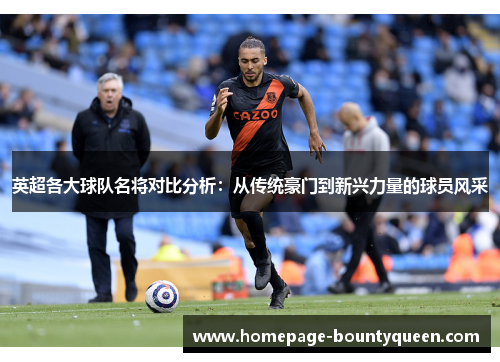 英超各大球队名将对比分析：从传统豪门到新兴力量的球员风采