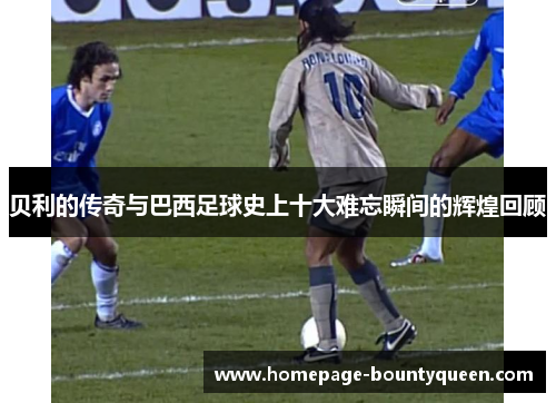 贝利的传奇与巴西足球史上十大难忘瞬间的辉煌回顾