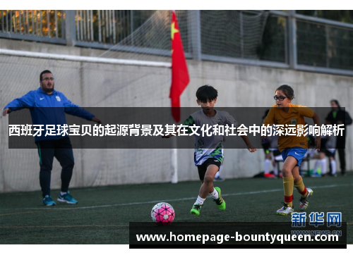 西班牙足球宝贝的起源背景及其在文化和社会中的深远影响解析