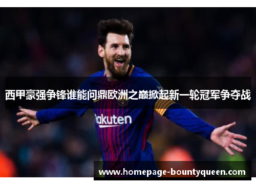 西甲豪强争锋谁能问鼎欧洲之巅掀起新一轮冠军争夺战