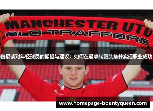 鲁尼谈对年轻球员的期望与建议：如何在曼联崭露头角并实现职业成功
