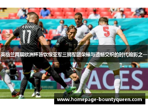 英格兰两届欧洲杯皆饮恨亚军三狮军团荣耀与遗憾交织的时代缩影之一 英格兰两届欧洲杯皆饮恨亚军三狮军团荣耀与遗憾交织的时代缩影之一