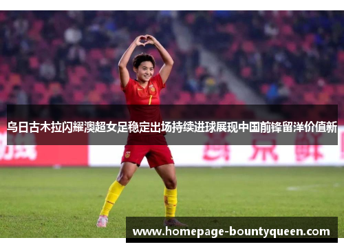 乌日古木拉闪耀澳超女足稳定出场持续进球展现中国前锋留洋价值新